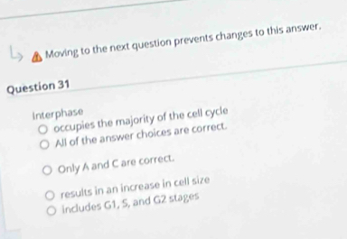 Moving to the next question prevents changes to this answer.
Question 31
Interphase
occupies the majority of the cell cycle
All of the answer choices are correct.
Only A and C are correct.
results in an increase in cell size
includes G1, 5, and G2 stages