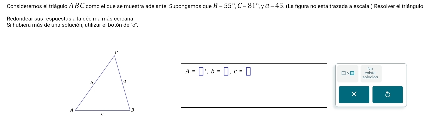 Consideremos el triágulo A B C como el que se muestra adelante. Supongamos que B=55°, C=81° y a=45. (La figura no está trazada a escala.) Resolver el triángulo 
Redondear sus respuestas a la décima más cercana. 
Si hubiera más de una solución, utilizar el botón de ''o'.
A=□°, b=□ , c=□
No 
。 □ existe 
solución 
X 
5