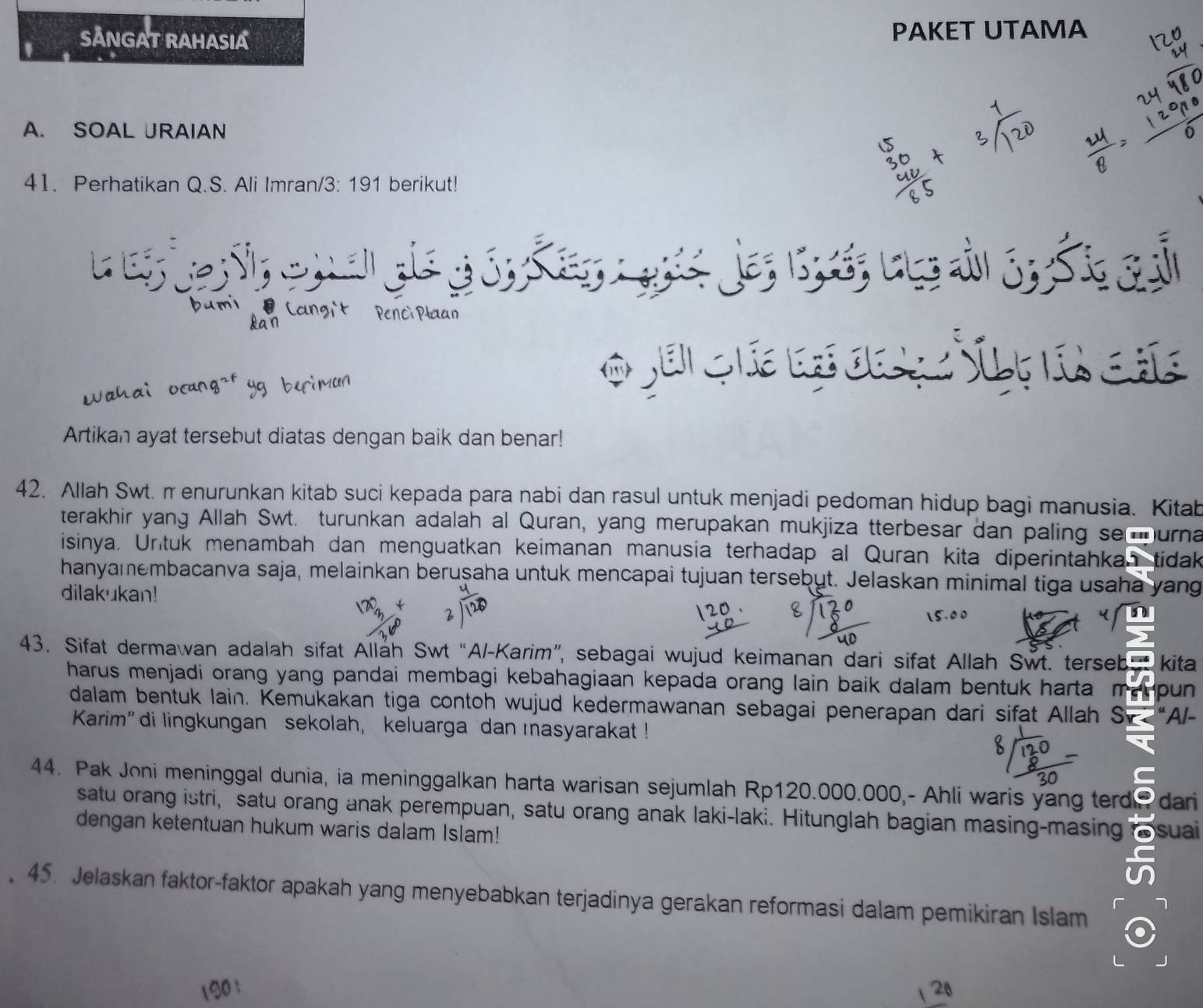 SANGAT RAHASIA PAKET UTAMA 
A. SOAL JRAIAN 
41. Perhatikan Q.S. Ali Imran/3: 191 berikut! 
L e a 

Artikan ayat tersebut diatas dengan baik dan benar! 
42. Allah Swt. π enurunkan kitab suci kepada para nabi dan rasul untuk menjadi pedoman hidup bagi manusia. Kitab 
terakhir yang Allah Swt. turunkan adalah al Quran, yang merupakan mukjiza tterbesar dan paling semurna 
isinya. Untuk menambah dan menguatkan keimanan manusia terhadap al Quran kita diperintahkan tidak 
hanyamembacanva saja, melainkan berușaha untuk mencapai tujuan tersebut. Jelaskan minimal tiga usaha yang 
dilakukan! 
43. Sifat dermawan adalah sifat Allah Swt “Al-Karim”, sebagai wujud keimanan dari sifat Allah Swt. terseb kita 
harus menjadi orang yang pandai membagi kebahagiaan kepada orang lain baik dalam bentuk harta ma pun 
dalam bentuk lain. Kemukakan tiga contoh wujud kedermawanan sebagai penerapan dari sifat Allah Sz “Al- 
Karim” di lingkungan sekolah, keluarga dan masyarakat ! 
44. Pak Joni meninggal dunia, ia meninggalkan harta warisan sejumlah Rp120.000.000,- Ahli waris yang terd dari 
satu orang istri, satu orang anak perempuan, satu orang anak laki-laki. Hitunglah bagian masing-masing 
dengan ketentuan hukum waris dalam Islam! suai 
45. Jelaskan faktor-faktor apakah yang menyebabkan terjadinya gerakan reformasi dalam pemikiran Islam 
20