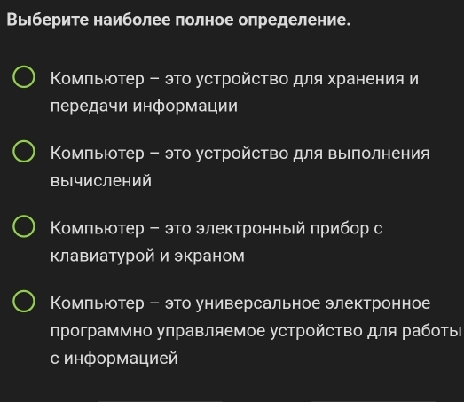 Вырберите наиболее полное определение.
Κомпьютер - это устройство для хранения и
передачи информации
Κомпьютер - это устройство для выполнения
вычислений
Κомльютер - это электронный πрибор с
клавиатурой и экраном
Комльютер - это универсальное электронное
программно управляемое устройсΤво для работы
с информацией