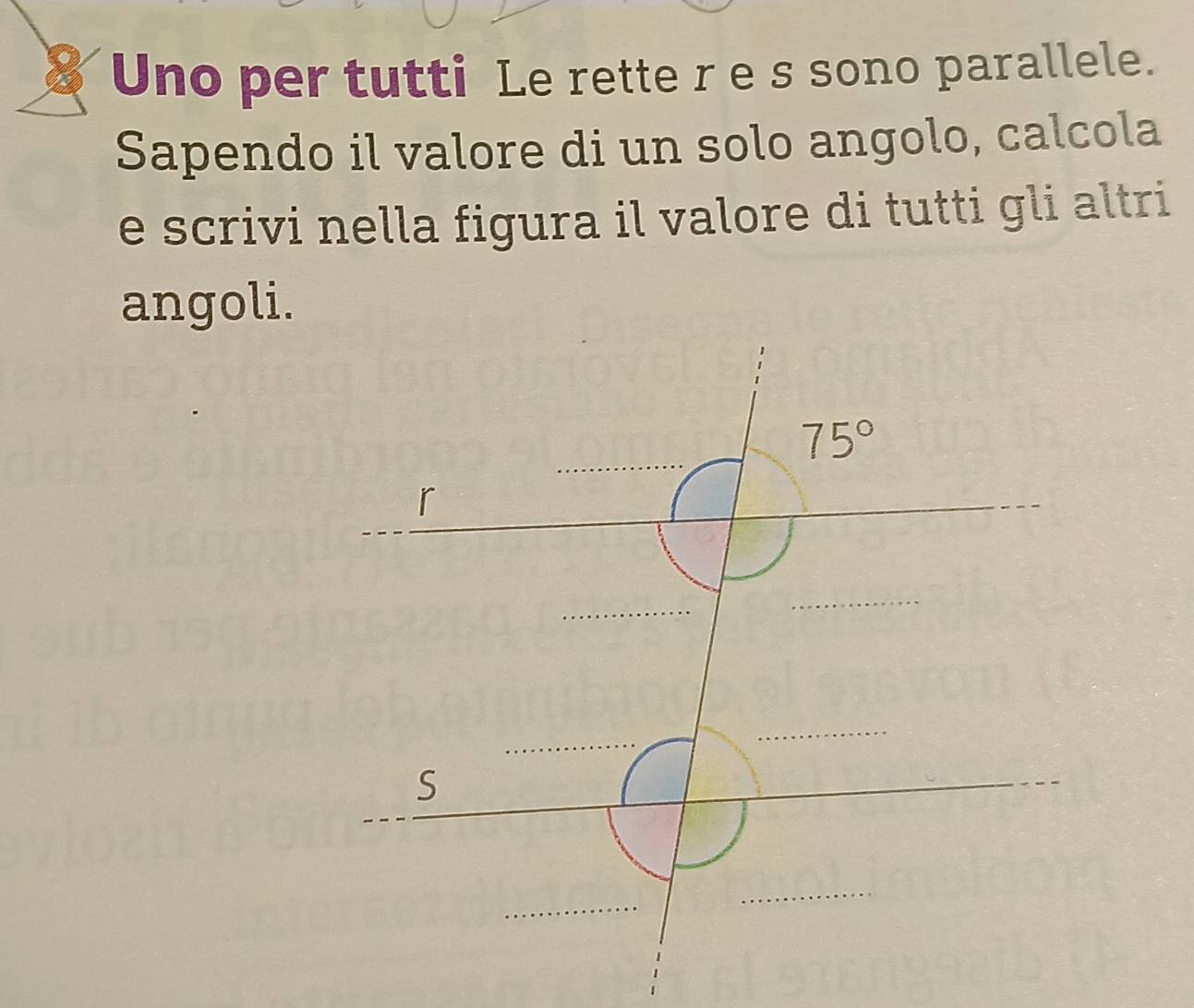 Uno per tutti Le rette r e s sono parallele.
Sapendo il valore di un solo angolo, calcola
e scrivi nella figura il valore di tutti gli altri
angoli.