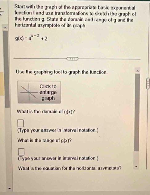 Start with the graph of the appropriate basic exponential 
function f and use transformations to sketch the graph of 
the function g. State the domain and range of g and the 
horizontal asymptote of its graph.
g(x)=4^(x-2)+2
Use the graphing tool to graph the function. 
Click to 
enlarge 
graph 
What is the domain of g(x) 2 
(Type your answer in interval notation.) 
What is the range of g(x)
(Type your answer in interval notation.) 
What is the equation for the horizontal asvmotote?