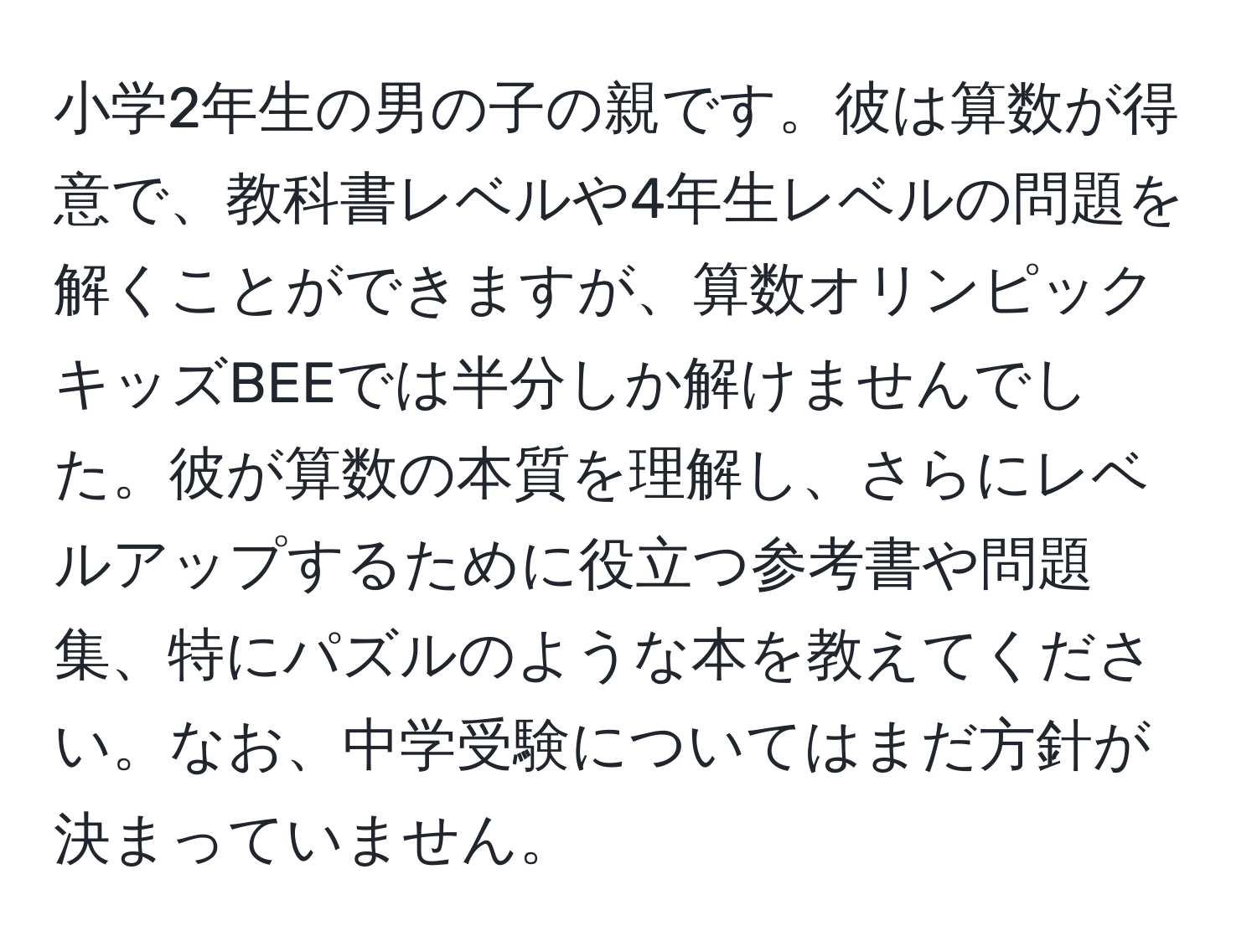 小学2年生の男の子の親です。彼は算数が得意で、教科書レベルや4年生レベルの問題を解くことができますが、算数オリンピックキッズBEEでは半分しか解けませんでした。彼が算数の本質を理解し、さらにレベルアップするために役立つ参考書や問題集、特にパズルのような本を教えてください。なお、中学受験についてはまだ方針が決まっていません。