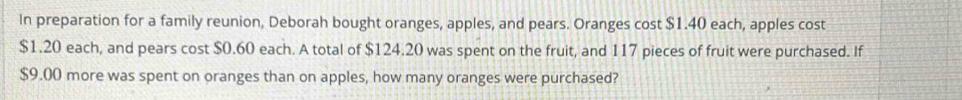 In preparation for a family reunion, Deborah bought oranges, apples, and pears. Oranges cost $1.40 each, apples cost
$1.20 each, and pears cost $0.60 each. A total of $124.20 was spent on the fruit, and 117 pieces of fruit were purchased. If
$9.00 more was spent on oranges than on apples, how many oranges were purchased?