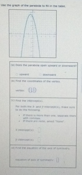 Use the graph of the parabola to fill in the table.
(a) Does the parabola open upward or downward?
upward downward
(b) Find the coordinates of the vertex.
vertex:
(c) Find the intercept(s).
For both the X - and V -intercept(s). make sure
to do the following.
If there is more than one, separate them
with commes.
If there are none, select "Nane".
N-intercept(s):
)'- intercept(s)
(d) Find the equation of the axis of symmetry.
equation of axis of symmetry