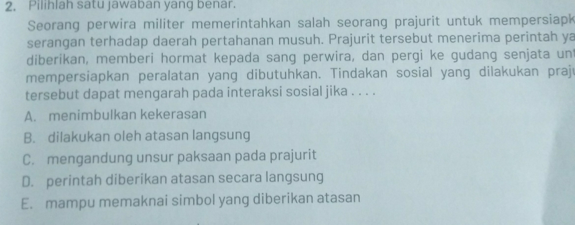 Pilihlah satu jawaban yang benar.
Seorang perwira militer memerintahkan salah seorang prajurit untuk mempersiapk
serangan terhadap daerah pertahanan musuh. Prajurit tersebut menerima perintah ya
diberikan, memberi hormat kepada sang perwira, dan pergi ke gudang senjata un
mempersiapkan peralatan yang dibutuhkan. Tindakan sosial yang dilakukan praju
tersebut dapat mengarah pada interaksi sosial jika . . . .
A. menimbulkan kekerasan
B. dilakukan oleh atasan langsung
C. mengandung unsur paksaan pada prajurit
D. perintah diberikan atasan secara langsung
E. mampu memaknai simbol yang diberikan atasan