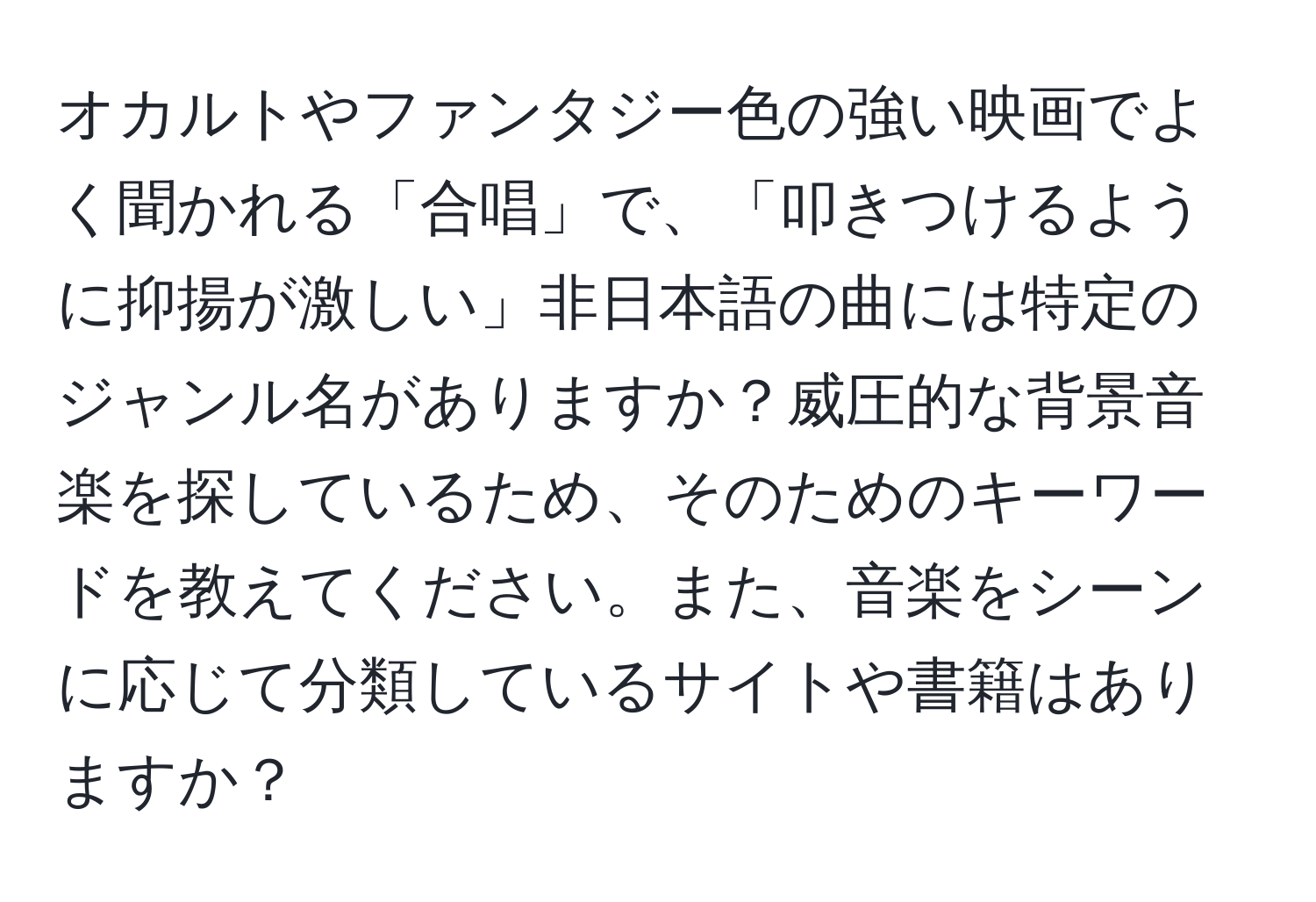 オカルトやファンタジー色の強い映画でよく聞かれる「合唱」で、「叩きつけるように抑揚が激しい」非日本語の曲には特定のジャンル名がありますか？威圧的な背景音楽を探しているため、そのためのキーワードを教えてください。また、音楽をシーンに応じて分類しているサイトや書籍はありますか？