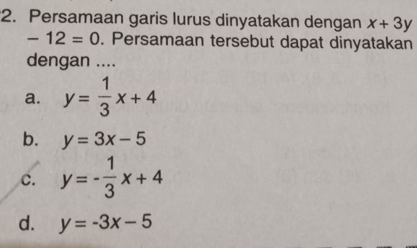 Persamaan garis lurus dinyatakan dengan x+3y
-12=0. Persamaan tersebut dapat dinyatakan
dengan ....
a. y= 1/3 x+4
b. y=3x-5
c. y=- 1/3 x+4
d. y=-3x-5