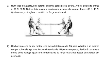 Num cabo-de-guerra, dois garotos puxam a corda para a direita. A força que cada um faz 
é: 70 N, 30 N. Outros dois puxam a corda para a esquerda, com as forças: 80 N, 45 N. 
Qual o valor, a direção e o sentido da força resultante? 
2) Um barco recebe de seu motor uma força de intensidade 8 N para a direita, e ao mesmo 
tempo, sobre ele age uma força de intensidade 2 N para a esquerda, devido à correnteza 
do rio onde navega. Qual será a intensidade da força resultante dessas duas forças em 
newtons?