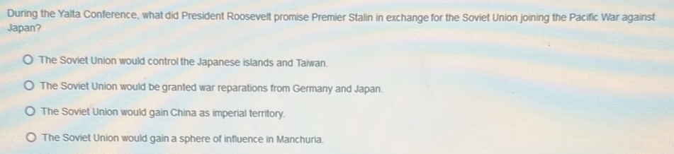 During the Yalta Conference, what did President Roosevelt promise Premier Stalin in exchange for the Soviet Union joining the Pacific War against
Japan?
The Soviet Union would control the Japanese islands and Taiwan.
The Soviet Union would be granted war reparations from Germany and Japan.
The Soviet Union would gain China as imperial territory.
The Soviet Union would gain a sphere of influence in Manchuria.