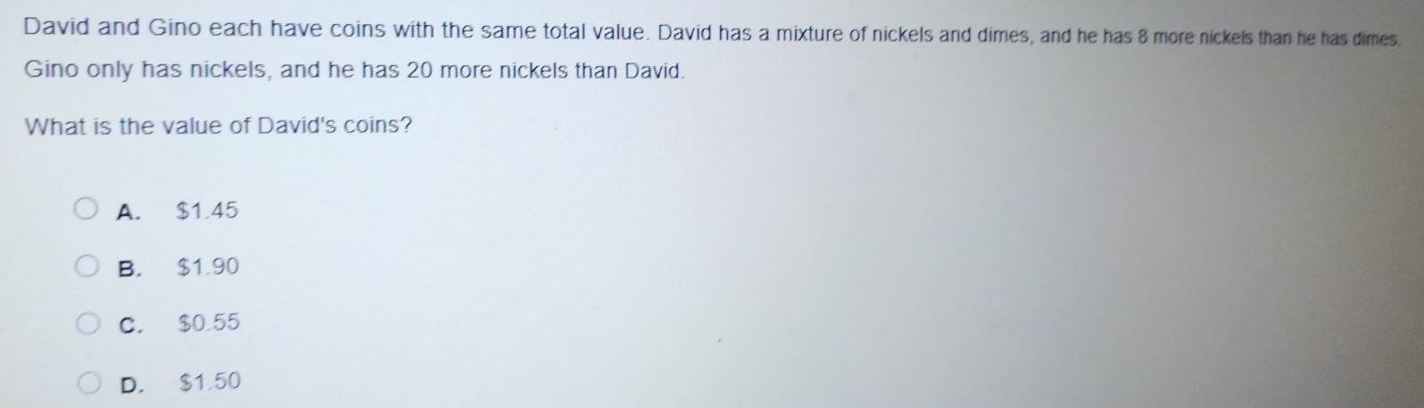 David and Gino each have coins with the same total value. David has a mixture of nickels and dimes, and he has 8 more nickels than he has dimes.
Gino only has nickels, and he has 20 more nickels than David.
What is the value of David's coins?
A. $1.45
B. $1.90
C. $0.55
D. $1.50