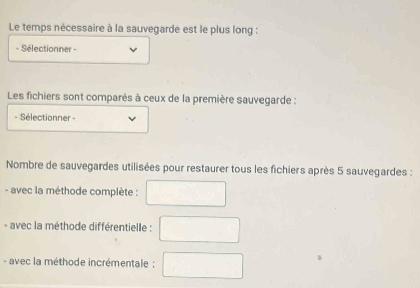 Le temps nécessaire à la sauvegarde est le plus long : 
- Sélectionner - 
Les fichiers sont comparés à ceux de la première sauvegarde : 
- Sélectionner - 
Nombre de sauvegardes utilisées pour restaurer tous les fichiers après 5 sauvegardes : 
- avec la méthode complète : 
- avec la méthode différentielle : 
- avec la méthode incrémentale :