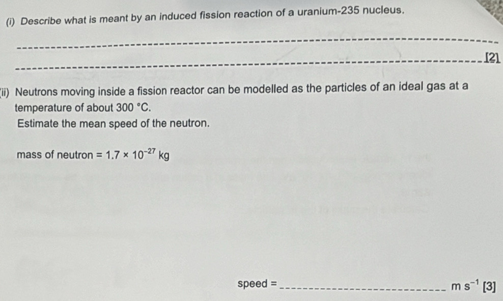 Describe what is meant by an induced fission reaction of a uranium- 235 nucleus. 
_ 
_[21 
(ii) Neutrons moving inside a fission reactor can be modelled as the particles of an ideal gas at a 
temperature of about 300°C. 
Estimate the mean speed of the neutron. 
mass of neutron =1.7* 10^(-27)kg
speed =_ 
ms^(-1)[3]