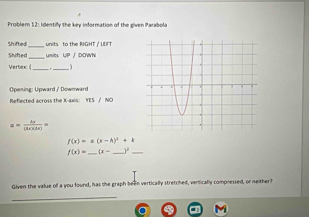 Problem 12: Identify the key information of the given Parabola 
Shifted _units to the RIGHT / LEFT 
Shifted _units UP / DOWN 
Vertex: (_ . _ 
Opening: Upward / Downward 
Reflected across the X-axis: YES 10
a= △ y/(△ x)(△ x) =
f(x)=a(x-h)^2+k
f(x)= _  (x- _  )^2 _ 
Given the value of a you found, has the graph been vertically stretched, vertically compressed, or neither? 
_