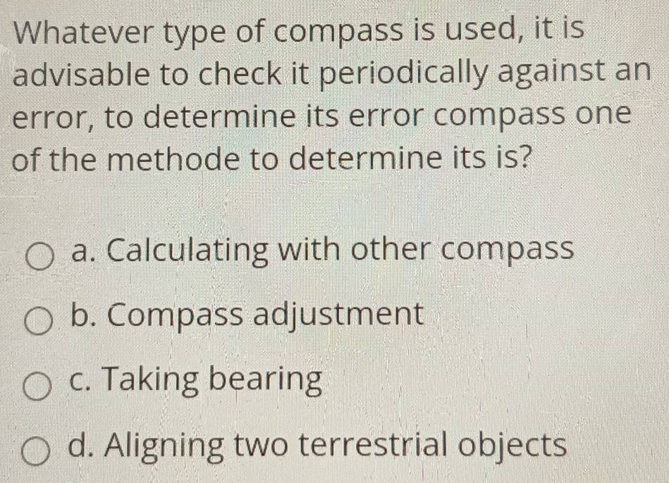 Whatever type of compass is used, it is
advisable to check it periodically against an
error, to determine its error compass one
of the methode to determine its is?
a. Calculating with other compass
b. Compass adjustment
c. Taking bearing
d. Aligning two terrestrial objects