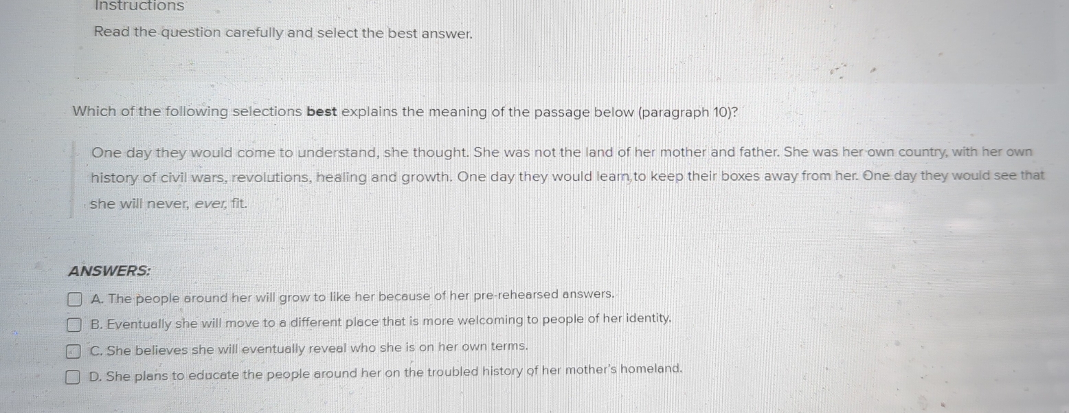 Instructions
Read the question carefully and select the best answer.
Which of the following selections best explains the meaning of the passage below (paragraph 10)?
One day they would come to understand, she thought. She was not the land of her mother and father. She was her own country, with her own
history of civil wars, revolutions, healing and growth. One day they would learn to keep their boxes away from her. One day they would see that
she will never, ever, fit.
ANSWERS:
A. The people around her will grow to like her because of her pre-rehearsed answers.
B. Eventually she will move to a different place that is more welcoming to people of her identity.
C. She believes she will eventually reveal who she is on her own terms.
D. She plans to educate the people around her on the troubled history of her mother's homeland.