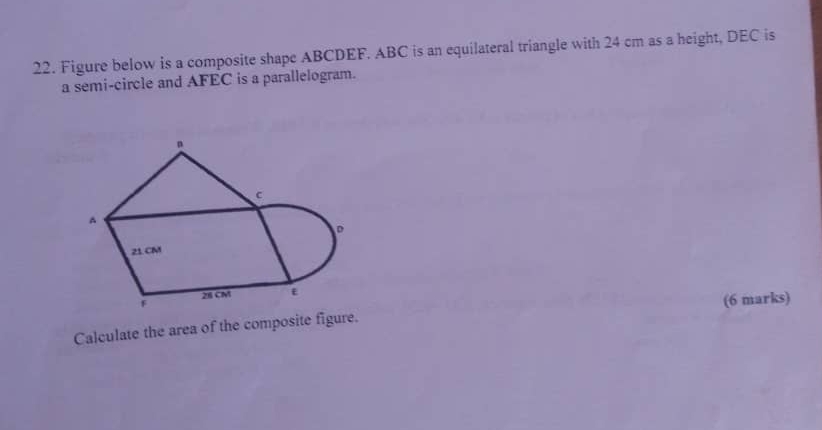 Figure below is a composite shape ABCDEF. ABC is an equilateral triangle with 24 cm as a height, DEC is 
a semi-circle and AFEC is a parallelogram.
n
c
^
D
21 CM
F 28 CM ε 
Calculate the area of the composite figure. (6 marks)