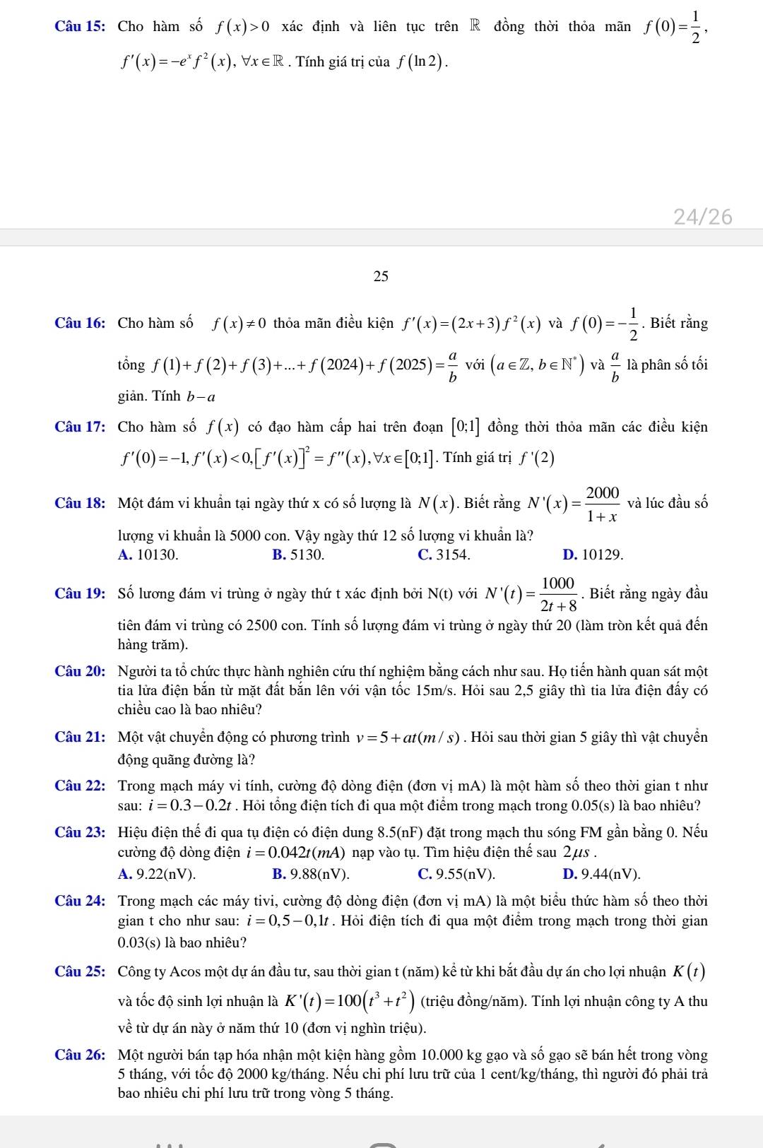 Cho hàm số f(x)>0 xác định và liên tục trên R đồng thời thỏa mãn f(0)= 1/2 ,
f'(x)=-e^xf^2(x),forall x∈ R. Tính giá trị của f(ln 2).
24/26
25
Câu 16: Cho hàm số f(x)!= 0 thỏa mãn điều kiện f'(x)=(2x+3)f^2(x) và f(0)=- 1/2 . Biết rằng
tổng f(1)+f(2)+f(3)+...+f(2024)+f(2025)= a/b  voi(a∈ Z,b∈ N^*) và  a/b  là phân số tối
giản. Tính b-a
Câu 17: Cho hàm số f(x) có đạo hàm cấp hai trên đoạn [0;1] đồng thời thỏa mãn các điều kiện
f'(0)=-1,f'(x)<0,[f'(x)]^2=f''(x),forall x∈ [0;1]. Tính giá trị f'(2)
Câu 18: Một đám vi khuẩn tại ngày thứ x có số lượng là N(x). Biết rằng N'(x)= 2000/1+x  và lúc đầu số
lượng vi khuẩn là 5000 con. Vậy ngày thứ 12shat o lượng vi khuẩn là?
A. 10130. B. 5130. C. 3154. D. 10129.
Câu 19: Số lương đám vi trùng ở ngày thứ t xác định bởi N(t) với N'(t)= 1000/2t+8 . Biết rằng ngày đầu
tiên đám vi trùng có 2500 con. Tính số lượng đám vi trùng ở ngày thứ 20 (làm tròn kết quả đến
hàng trăm).
Câu 20: Người ta tổ chức thực hành nghiên cứu thí nghiệm bằng cách như sau. Họ tiến hành quan sát một
tia lửa điện bắn từ mặt đất bắn lên với vận tốc 15m/s. Hỏi sau 2,5 giây thì tia lửa điện đấy có
chiều cao là bao nhiêu?
Câu 21: Một vật chuyển động có phương trình v=5+at(m/s). Hỏi sau thời gian 5 giây thì vật chuyển
động quãng đường là?
Câu 22: Trong mạch máy vi tính, cường độ dòng điện (đơn vị mA) là một hàm số theo thời gian t như
sau: i=0.3-0.2t. Hỏi tổng điện tích đi qua một điểm trong mạch trong 0.05(s) là bao nhiêu?
Câu 23: Hiệu điện thế đi qua tụ điện có điện dung 8.5(nF) đặt trong mạch thu sóng FM gần bằng 0. Nếu
cường độ dòng điện i=0.042t(mA) nạp vào tụ. Tìm hiệu điện thế sau 2μs .
A. 9.22(nV). B. 9.88(nV). C. 9.55(nV). D. 9.44(nV).
Câu 24: Trong mạch các máy tivi, cường độ dòng điện (đơn vị mA) là một biểu thức hàm số theo thời
gian t cho như sau: i=0,5-0,1t. Hỏi điện tích đi qua một điểm trong mạch trong thời gian
0.03(s) là bao nhiêu?
Câu 25: Công ty Acos một dự án đầu tư, sau thời gian t (năm) kể từ khi bắt đầu dự án cho lợi nhuận K(t)
và tốc độ sinh lợi nhuận là K'(t)=100(t^3+t^2) (triệu đồng/năm). Tính lợi nhuận công ty A thu
về từ dự án này ở năm thứ 10 (đơn vị nghìn triệu).
Câu 26: Một người bán tạp hóa nhận một kiện hàng gồm 10.000 kg gạo và số gạo sẽ bán hết trong vòng
5 tháng, với tốc độ 2000 kg/tháng. Nếu chi phí lưu trữ của 1 cent/kg/tháng, thì người đó phải trả
bao nhiêu chi phí lưu trữ trong vòng 5 tháng.