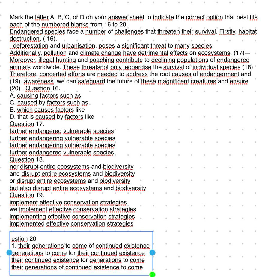 Mark the letter A, B, C, or D on your answer sheet to indicate the correct option that best fits
each of the numbered blanks from 16 to 20.
Endangered species face a number of challenges that threaten their survival. Firstly, habitat
destruction, ( 16).
deforestation and urbanisation, poses a significant threat to many species.
Additionally, pollution and climate change have detrimental effects on ecosystems, (17)—
Moreover, illegal hunting and poaching contribute to declining populations of endangered
animals worldwide. These threatsnot only jeopardise the survival of individual species (18)
Therefore, concerted efforts are needed to address the root causes of endangerment and
(19). awareness. we can safeguard the future of these magnificent creatures and ensure
(20)_ Question 16.
A. causing factors such as
C. caused by factors such as
B. which causes factors like
D. that is caused by factors like
Question 17.
farther endangered vulnerable species 
further endangering vulnerable species 
farther endangering vulnerable species
further endangered vulnerable species .
Question 18.
nor disrupt entire ecosystems and biodiversity 
and disrupt entire ecosystems and biodiversity
or disrupt entire ecosystems and biodiversity
but also disrupt entire ecosystems and biodiversity
Question 19.
implement effective conservation strategies
we implement effective conservation strategies 
implementing effective conservation strategies
implemented effective conservation strategies
estion 20.
1. their generations to come of continued existence
enerations to come for their continued existence
their continued existence for generations to come
their generations of continued existence to come