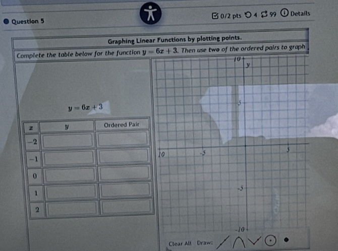 [ 0/2 pts つ 4 $ 99 ① Details
Graphing Linear Functions by plotting points.
Complete the table below for the function y=6x+3. Then use two of the ordered pairs to graph
y=6x+3
Clear All Draw: