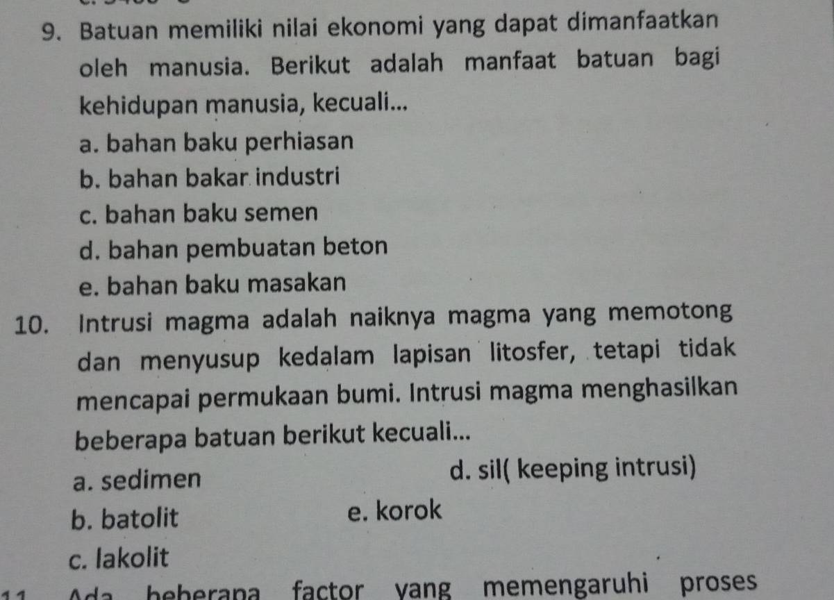 Batuan memiliki nilai ekonomi yang dapat dimanfaatkan
oleh manusia. Berikut adalah manfaat batuan bagi
kehidupan manusia, kecuali...
a. bahan baku perhiasan
b. bahan bakar industri
c. bahan baku semen
d. bahan pembuatan beton
e. bahan baku masakan
10. Intrusi magma adalah naiknya magma yang memotong
dan menyusup kedalam lapisan litosfer, tetapi tidak
mencapai permukaan bumi. Intrusi magma menghasilkan
beberapa batuan berikut kecuali...
a. sedimen d. sil( keeping intrusi)
b. batolit e. korok
c. lakolit
11 Ada heberapa factor yang memengaruhi proses