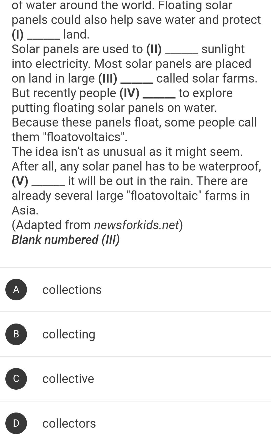 of water around the world. Floating solar
panels could also help save water and protect
(I)_ land.
Solar panels are used to (II) _sunlight
into electricity. Most solar panels are placed
on land in large (III) _called solar farms.
But recently people (IV) _to explore
putting floating solar panels on water.
Because these panels float, some people call
them "floatovoltaics".
The idea isn't as unusual as it might seem.
After all, any solar panel has to be waterproof,
(V) _it will be out in the rain. There are
already several large "floatovoltaic" farms in
Asia.
(Adapted from newsforkids.net)
Blank numbered (III)
A collections
B collecting
C collective
D collectors