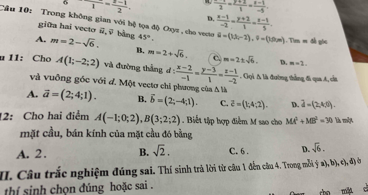 frac 6frac 1= (z-1)/2 .
B  (-x-1)/2 = (y+2)/1 = (z-1)/-5 .
D.  (x-1)/-2 = (y+2)/1 = (z-1)/5 .
Câu 10: Trong không gian với hệ tọa độ Oxyz , cho vectơ vector u=(1;1;-2),vector v=(1;0;m). Tìm m đề góc
giữa hai vectơ vector u. overline v * bằng 45°.
A. m=2-sqrt(6).
B. m=2+sqrt(6). C m=2± sqrt(6). D. m=2.
u 11: Cho A(1;-2;2) và đường thắng d :  (x-2)/-1 = (y-3)/1 = (z-1)/-2 . Gọi △ la đường thẳng đi qua A, cắt
và vuông góc với d. Một vectơ chỉ phương của △ la
A. vector a=(2;4;1). B. vector b=(2;-4;1). C. vector c=(1;4;2). D. vector d=(2;4;0).
12: Cho hai điểm A(-1;0;2),B(3;2;2). Biết tập hợp điểm M sao cho MA^2+MB^2=30 là một
mặt cầu, bán kính của mặt cầu đó bằng
A. 2. B. sqrt(2). C. 6 .
D. sqrt(6).
II. Câu trắc nghiệm đúng sai. Thí sinh trả lời từ câu 1 đến câu 4. Trong mỗi ý a), b), c), d) ở
thí sinh chọn đúng hoặc sai .
cho mặt ch