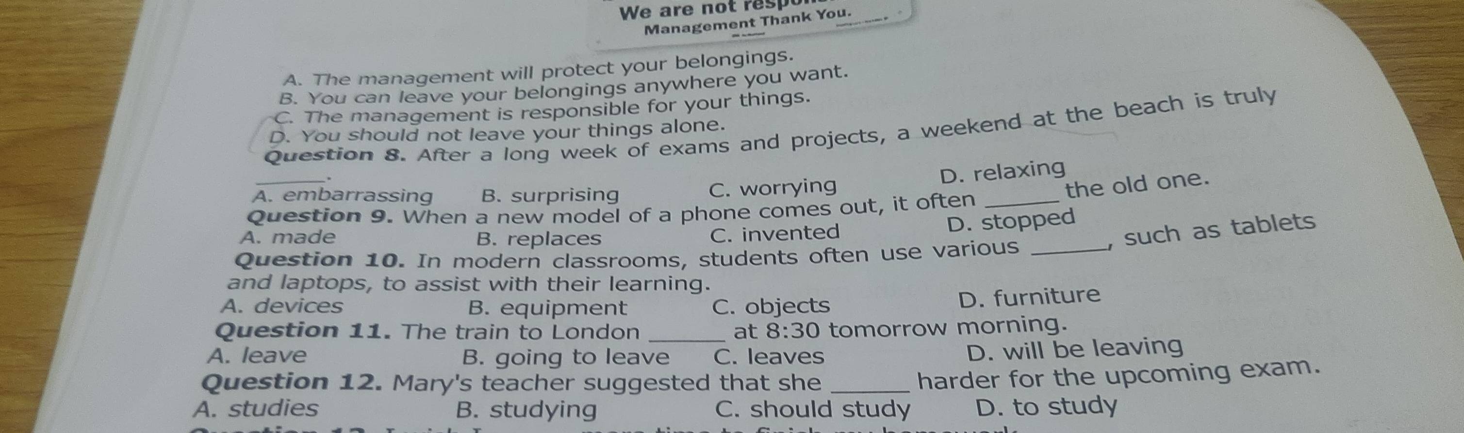 We are not respo
Management Thank You.
A. The management will protect your belongings.
B. You can leave your belongings anywhere you want.
C. The management is responsible for your things.
Question 8. After a long week of exams and projects, a weekend at the beach is truly
D. You should not leave your things alone.
_
D. relaxing
A. embarrassing B. surprising C. worrying
the old one.
Question 9. When a new model of a phone comes out, it often_
A. made B. replaces
C. invented D. stopped
, such as tablets
Question 10. In modern classrooms, students often use various_
and laptops, to assist with their learning.
A. devices B. equipment C. objects D. furniture
Question 11. The train to London _at 8:30 tomorrow morning.
A. leave B. going to leave C. leaves
D. will be leaving
Question 12. Mary's teacher suggested that she_
harder for the upcoming exam.
A. studies B. studying C. should study D. to study
