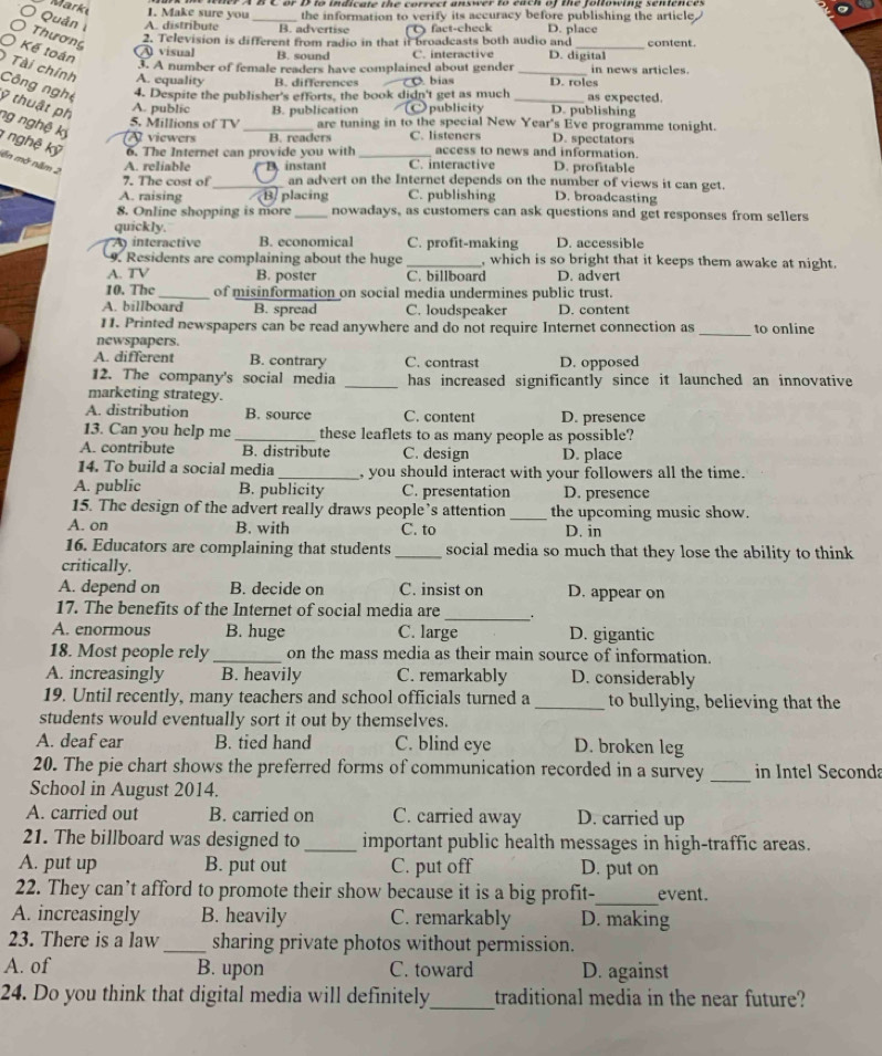 Make sure you
Quản A. distribute _B. advertise the information to verify its accuracy before publishing the article
fact-check D. place
〇 Thương
2. Television is different from radio in that it broadcasts both audio and content .
A visual B. sound C. interactive D. digital
3. A number of female readers have complained about gender in news articles.
O Kế toán ) Tài chính Công nghệ 4. Despite the publisher's efforts, the book didn't get as much ___as expected.
A. equality B. differences bias D. roles
ỹ thuật ph
A. public
5. Millions of TV B. publication publicity D. publishing
are tuning in to the special New Year's Eve programme tonight.
ng nghệ kỷ  viewers _B. readers C. listeners D. spectators
1 nghệ kỹ ên mở năm 2
6. The Internet can provide you with_ access to news and information.
A. reliable B instant C. interactive D. profitable
7. The cost of _an advert on the Internet depends on the number of views it can get.
A. raising B placing C. publishing D. broadcasting
8. Online shopping is more _nowadays, as customers can ask questions and get responses from sellers
quickly.
A interactive. econ omicl C. profit-making D. accessible
9. Residents are complaining about the huge _, which is so bright that it keeps them awake at night.
A. TV B. poster C. billboard D. advert
10. The_ of misinformation on social media undermines public trust.
A. billboard B. spread C. loudspeaker D. content
11. Printed newspapers can be read anywhere and do not require Internet connection as_ to online
newspapers.
A. different B. contrary C. contrast D. opposed
12. The company's social media _has increased significantly since it launched an innovative
marketing strategy.
A. distribution B. source C. content D. presence
13. Can you help me _these leaflets to as many people as possible?
A. contribute B. distribute C. design D. place
14. To build a social media_  you should interact with your followers all the time.
A. public B. publicity C. presentation D. presence
15. The design of the advert really draws people’s attention _the upcoming music show.
A. on B. with C. to D. in
16. Educators are complaining that students _social media so much that they lose the ability to think
critically.
A. depend on B. decide on C. insist on D. appear on
17. The benefits of the Internet of social media are _ .
A. enormous B. huge C. large D. gigantic
18. Most people rely _on the mass media as their main source of information.
A. increasingly B. heavily C. remarkably D. considerably
19. Until recently, many teachers and school officials turned a _to bullying, believing that the
students would eventually sort it out by themselves.
A. deaf ear B. tied hand C. blind eye D. broken leg
20. The pie chart shows the preferred forms of communication recorded in a survey _in Intel Seconda
School in August 2014.
A. carried out B. carried on C. carried away D. carried up
21. The billboard was designed to _important public health messages in high-traffic areas.
A. put up B. put out C. put off D. put on
_
22. They can’t afford to promote their show because it is a big profit- event.
A. increasingly B. heavily C. remarkably D. making
23. There is a law _sharing private photos without permission.
A. of B. upon C. toward D. against
24. Do you think that digital media will definitely_ traditional media in the near future?