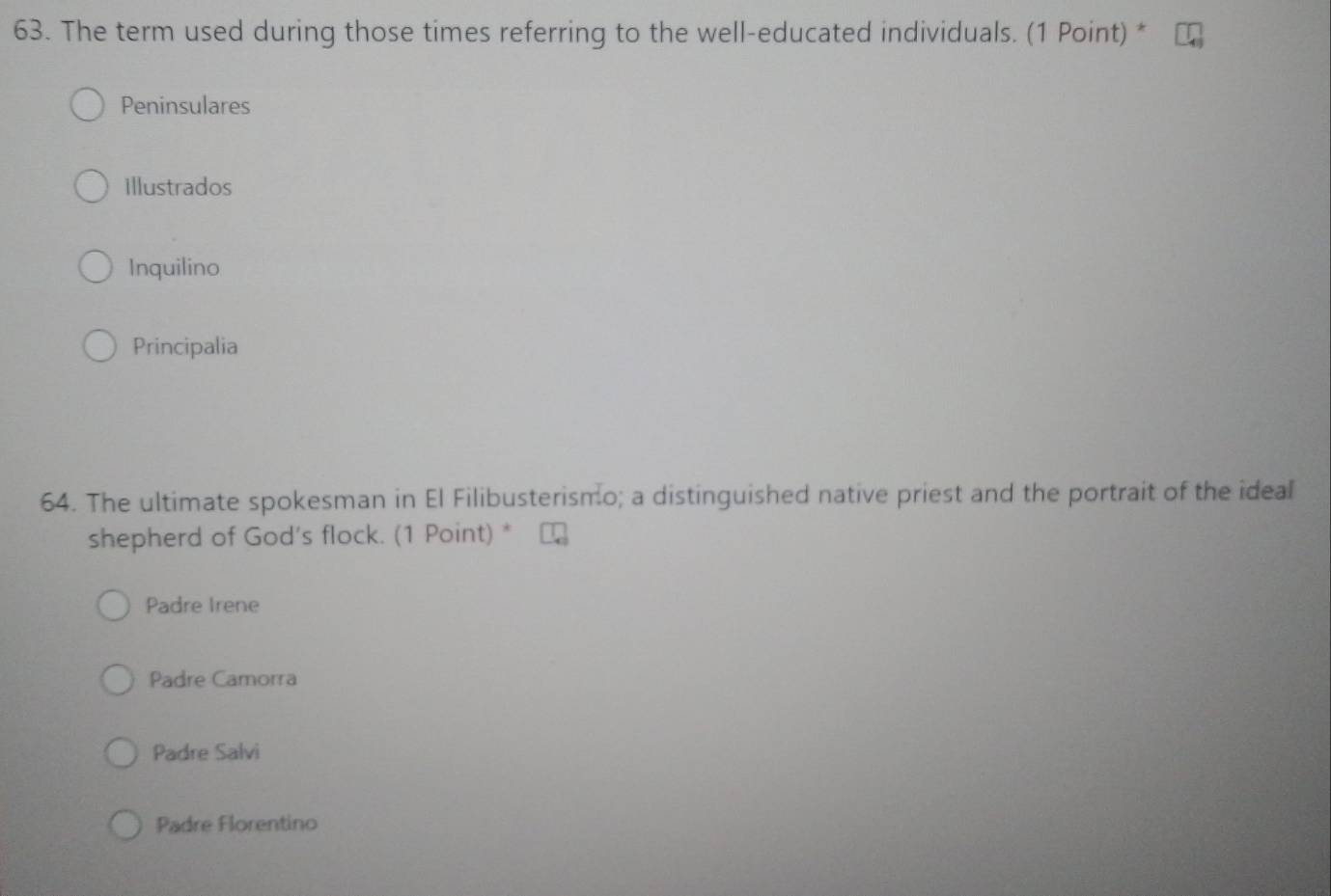 The term used during those times referring to the well-educated individuals. (1 Point) *
Peninsulares
Illustrados
Inquilino
Principalia
64. The ultimate spokesman in El Filibusterismo; a distinguished native priest and the portrait of the ideal
shepherd of God's flock. (1 Point) *
Padre Irene
Padre Camorra
Padre Salvi
Padre Florentino