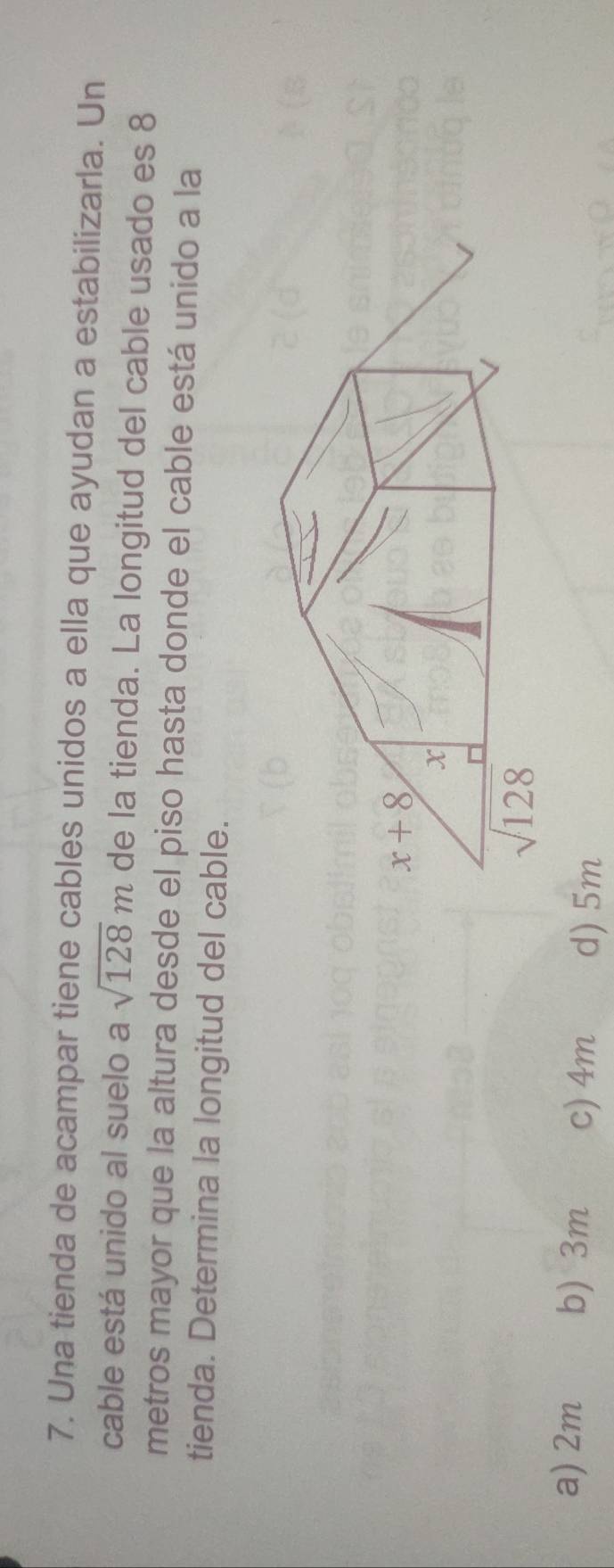 Una tienda de acampar tiene cables unidos a ella que ayudan a estabilizarla. Un
cable está unido al suelo a sqrt(128)m de la tienda. La longitud del cable usado es 8
metros mayor que la altura desde el piso hasta donde el cable está unido a la
tienda. Determina la longitud del cable.
a) 2m b) 3m c) 4m d)5m