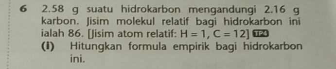 6 2.58 g suatu hidrokarbon mengandungi 2.16 g
karbon. Jisim molekul relatif bagi hidrokarbon ini 
ialah 86. [Jisim atom relatif: H=1, C=12]
(i) Hitungkan formula empirik bagi hidrokarbon 
ini.