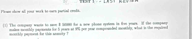 Please show all your work to earn partial credit. 
(1) The company wants to save $ 50000 for a new phone system in five years. If the company 
makes monthly payments for 5 years at 9% per year compounded monthly, what is the required 
monthly payment for this annuity ?