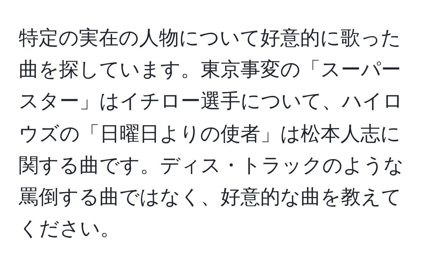 特定の実在の人物について好意的に歌った曲を探しています。東京事変の「スーパースター」はイチロー選手について、ハイロウズの「日曜日よりの使者」は松本人志に関する曲です。ディス・トラックのような罵倒する曲ではなく、好意的な曲を教えてください。