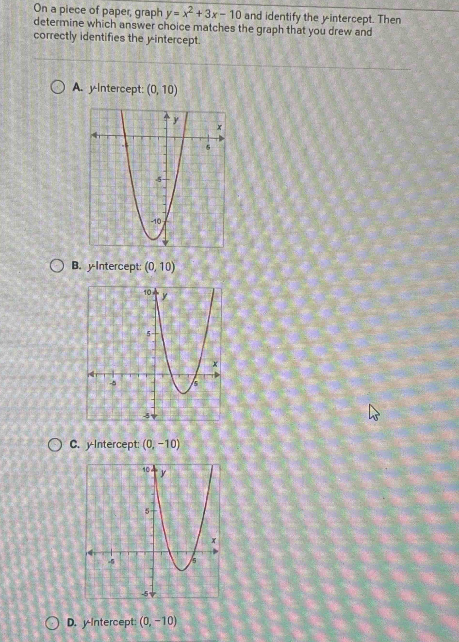 On a piece of paper, graph y=x^2+3x-10 and identify the yintercept. Then
determine which answer choice matches the graph that you drew and
correctly identifies the y-intercept.
A. y-Intercept: (0,10)
B. yIntercept: (0,10)
C. y Intercept: (0,-10)
D. y-Intercept: (0,-10)