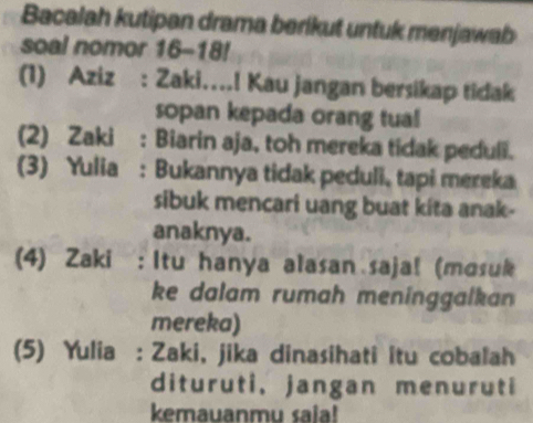 Bacalah kutipan drama berikut untuk menjawab 
soal nomor 16-18!
(1) Aziz : Zaki….! Kau jangan bersikap tidak 
sopan kepada orang tual 
(2) Zaki : Biarin aja, toh mereka tidak peduli. 
(3) Yulia : Bukannya tidak peduli, tapi mereka 
sibuk mencari uang buat kita anak- 
anaknya. 
(4) Zaki : Itu hanya alasan saja! (mosuk 
ke dalam rumah meninggalkan 
mereka) 
(5) Yulia : Zaki, jika dinasihati itu cobalah 
dituruti, jangan menuruti 
kemauanmu saia!