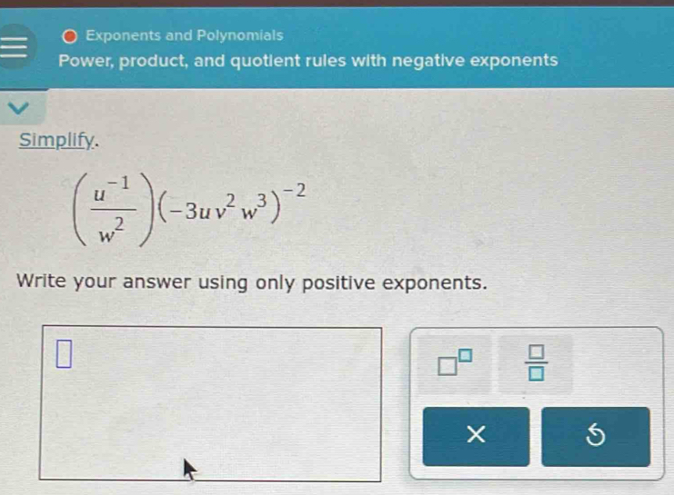 Exponents and Polynomials 
Power, product, and quotient rules with negative exponents 
Simplify.
( (u^(-1))/w^2 )(-3uv^2w^3)^-2
Write your answer using only positive exponents.
□^(□)  □ /□  