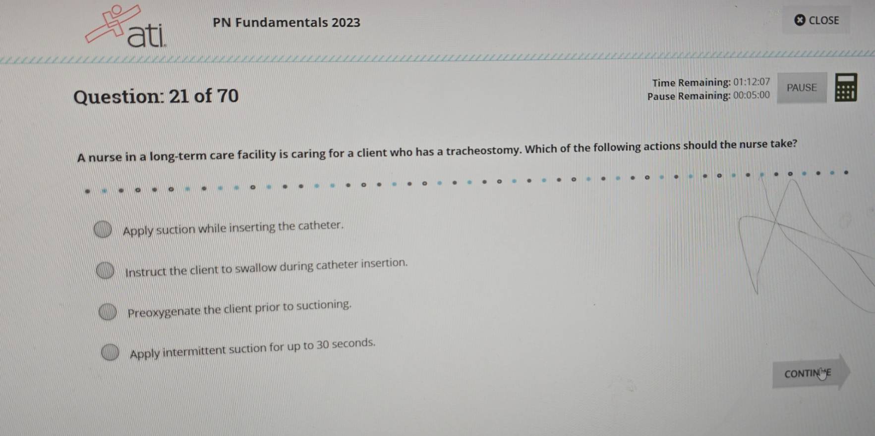 ati PN Fundamentals 2023
CLOSE
Time Remaining: 01:12:07 PAUSE
Question: 21 of 70 Pause Remaining: 00:05:00
A nurse in a long-term care facility is caring for a client who has a tracheostomy. Which of the following actions should the nurse take?
Apply suction while inserting the catheter.
Instruct the client to swallow during catheter insertion.
Preoxygenate the client prior to suctioning.
Apply intermittent suction for up to 30 seconds.
CONTINHE