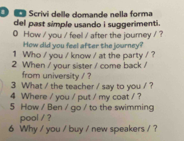 8 ** Scrivi delle domande nella forma 
del past simple usando i suggerimenti. 
0 How / you / feel / after the journey / ? 
How did you feel after the journey? 
1 Who / you / know / at the party / ? 
2 When / your sister / come back / 
from university / ? 
3 What / the teacher / say to you / ? 
4 Where / you / put / my coat / ? 
5 How / Ben / go / to the swimming 
pool / ? 
6 Why / you / buy / new speakers / ?