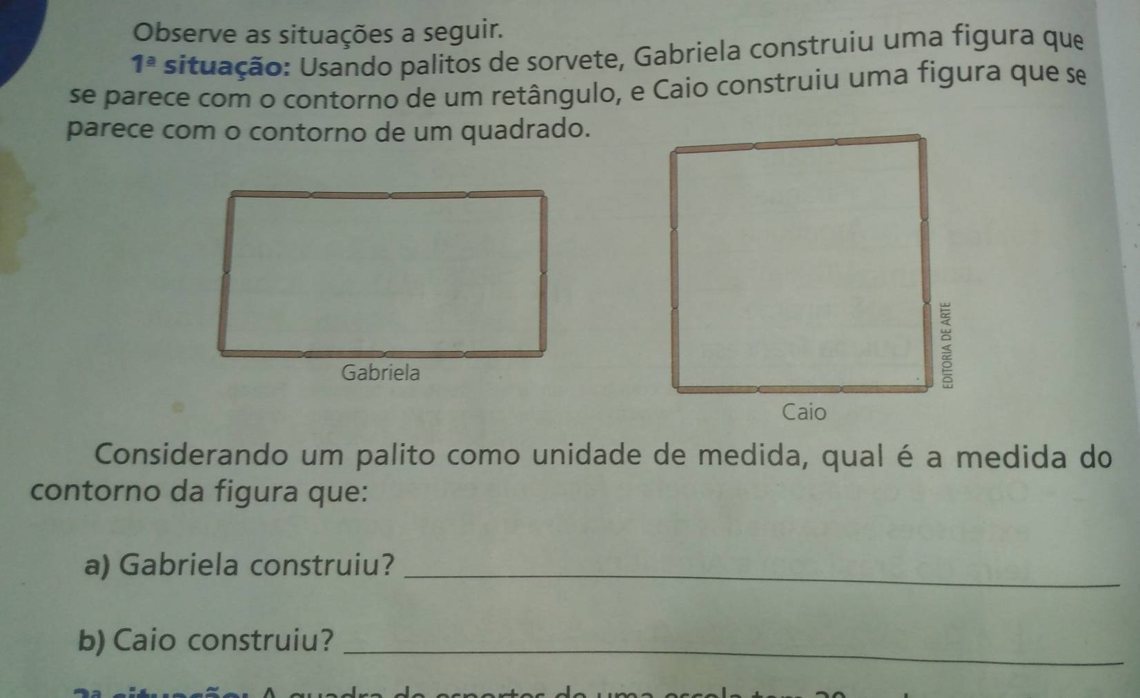 Observe as situações a seguir. 
1^(_ a) situação: Usando palitos de sorvete, Gabriela construiu uma figura que 
se parece com o contorno de um retângulo, e Caio construiu uma figura que se 
parece com o contorno de um quadrado. 
Considerando um palito como unidade de medida, qual é a medida do 
contorno da figura que: 
a) Gabriela construiu?_ 
b) Caio construiu?_