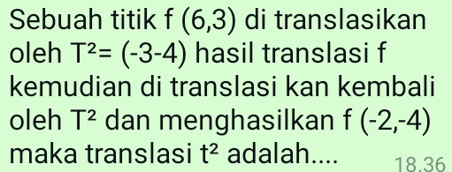 Sebuah titik f(6,3) di translasikan 
oleh T^2=(-3-4) hasil translasi f
kemudian di translasi kan kembali 
oleh T^2 dan menghasilkan f(-2,-4)
maka translasi t^2 adalah.... 18.36