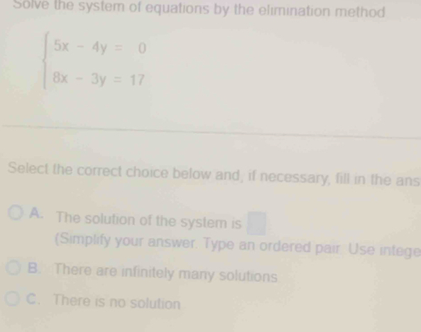 Solve the system of equations by the elimination method
beginarrayl 5x-4y=0 8x-3y=17endarray.
Select the correct choice below and, if necessary, fill in the ans
A. The solution of the system is
(Simplify your answer. Type an ordered pair Use intege
B. There are infinitely many solutions
C. There is no solution