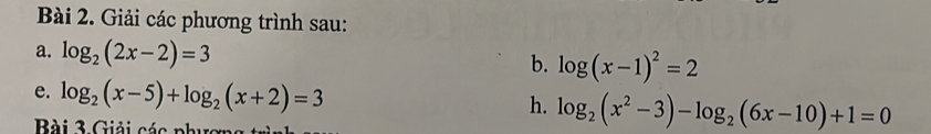 Giải các phương trình sau: 
a. log _2(2x-2)=3 log (x-1)^2=2
b. 
e. log _2(x-5)+log _2(x+2)=3 h. log _2(x^2-3)-log _2(6x-10)+1=0
Bài 3 Giải các phượn