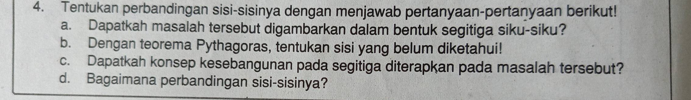 Tentukan perbandingan sisi-sisinya dengan menjawab pertanyaan-pertanyaan berikut! 
a. Dapatkah masalah tersebut digambarkan dalam bentuk segitiga siku-siku? 
b. Dengan teorema Pythagoras, tentukan sisi yang belum diketahui! 
c. Dapatkah konsep kesebangunan pada segitiga diterapkan pada masalah tersebut? 
d. Bagaimana perbandingan sisi-sisinya?