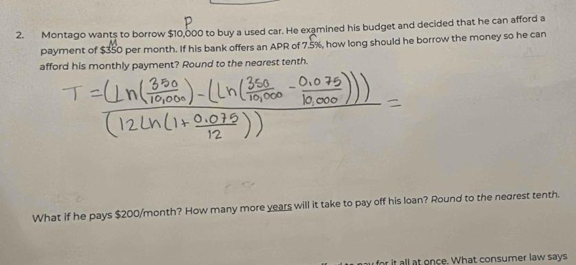 Montago wants to borrow $10,000 to buy a used car. He examined his budget and decided that he can afford a 
payment of $350 per month. If his bank offers an APR of 7.5%, how long should he borrow the money so he can 
afford his monthly payment? Round to the nearest tenth. 
What if he pays $200/month? How many more years will it take to pay off his loan? Round to the negrest tenth. 
for it all at once. What consumer law says