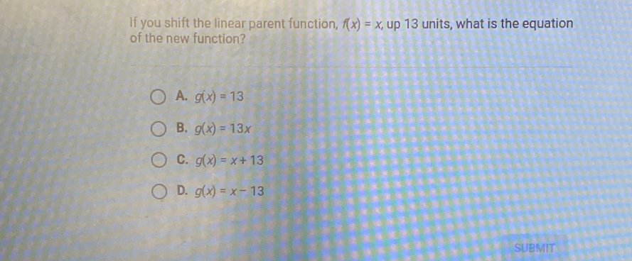 If you shift the linear parent function, f(x)=x, up 13 units, what is the equation
of the new function?
A. g(x)=13
B. g(x)=13x
C. g(x)=x+13
D. g(x)=x-13
SUBMIT