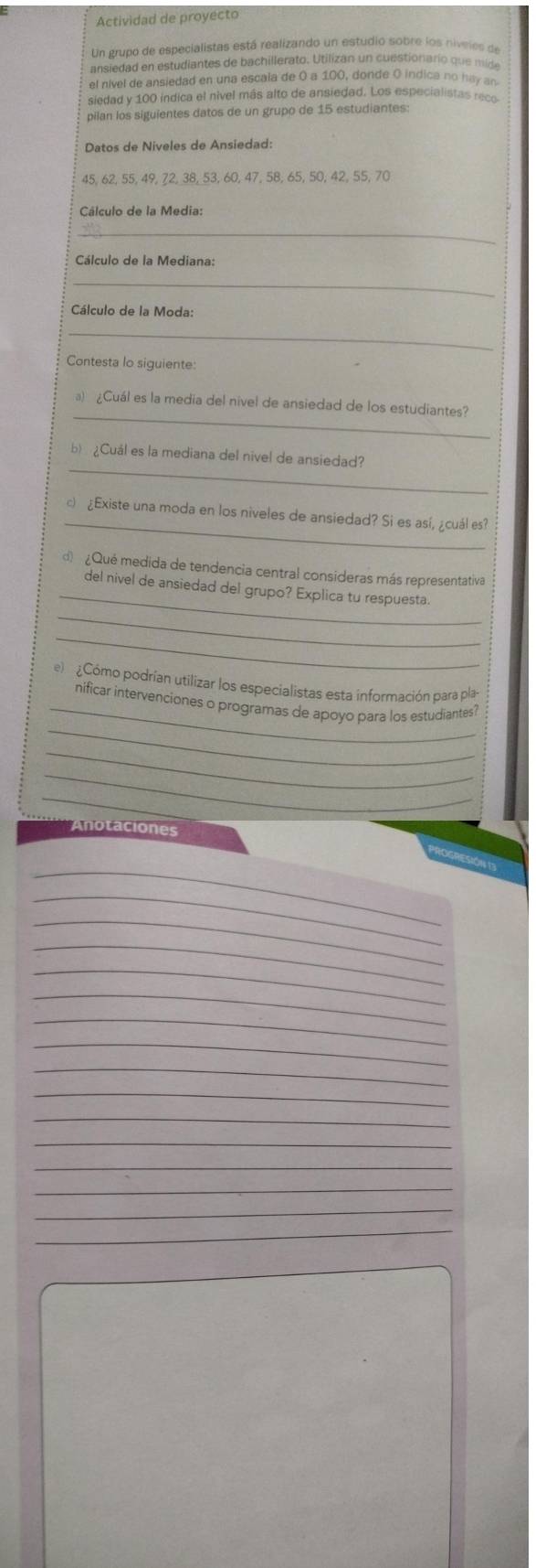 Actividad de proyecto 
Un grupo de especialistas está realizando un estudio sobre los niveles de 
ansiedad en estudiantes de bachillerato. Utilizan un cuestionario que mde 
el nível de ansiedad en una escala de 0 a 100, donde O indica no ha an 
siedad y 100 indica el nivel más alto de ansiedad. Los especialistas rece 
pilan los siguientes datos de un grupo de 15 estudiantes: 
Datos de Niveles de Ansiedad:
45, 62, 55, 49, 72, 38, 53, 60, 47, 58, 65, 50, 42, 55, 70
Cálculo de la Media: 
_ 
Cálculo de la Mediana: 
_ 
Cálculo de la Moda: 
_ 
Contesta lo siguiente: 
_ 
a) ¿Cuál es la media del nivel de ansiedad de los estudiantes? 
_ 
b) ¿Cuál es la mediana del nivel de ansiedad? 
_ 
c) ¿Existe una moda en los niveles de ansiedad? Si es así, ¿cuál es? 
_ 
d ¿Qué medida de tendencia central consideras más representativa 
del nivel de ansiedad del grupo? Explica tu respuesta. 
_ 
_ 
el Cómo podrían utilizar los especialistas esta información para pla- 
_ 
_nificar intervenciones o programas de apoyo para los estudiantes? 
_ 
_ 
_ 
Anotaciones 
_ 
_ 
_ 
_ 
_ 
_ 
_ 
_ 
_ 
_ 
_ 
_ 
_ 
_ 
_ 
_