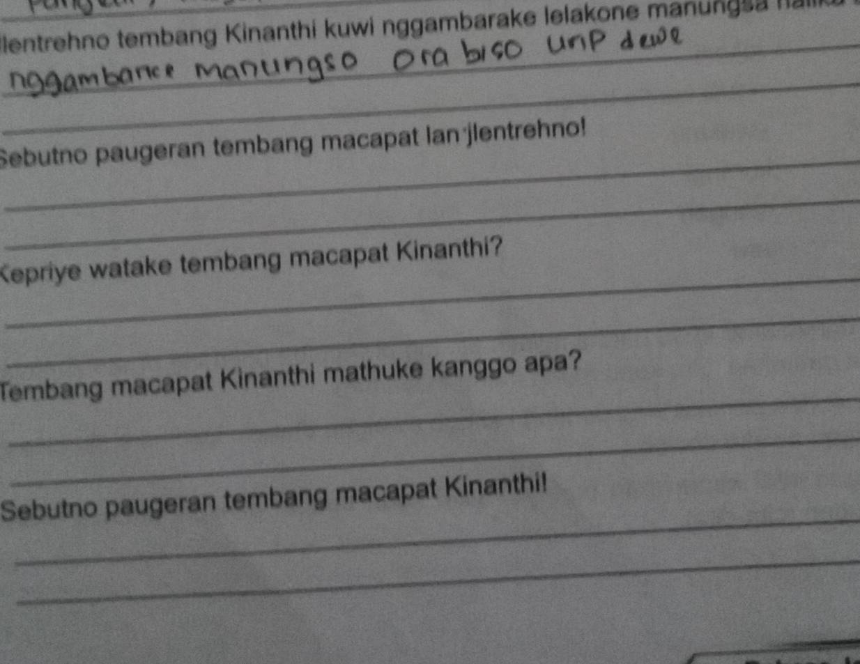 Eentrehno tembang Kinanthi kuwi nggambarake lelakone manungsa hali 
_ 
_ 
_ 
Sebutno paugeran tembang macapat lan jlentrehno! 
_ 
_ 
Kepriye watake tembang macapat Kinanthi? 
_ 
_ 
Tembang macapat Kinanthi mathuke kanggo apa? 
_ 
_ 
Sebutno paugeran tembang macapat Kinanthi! 
_