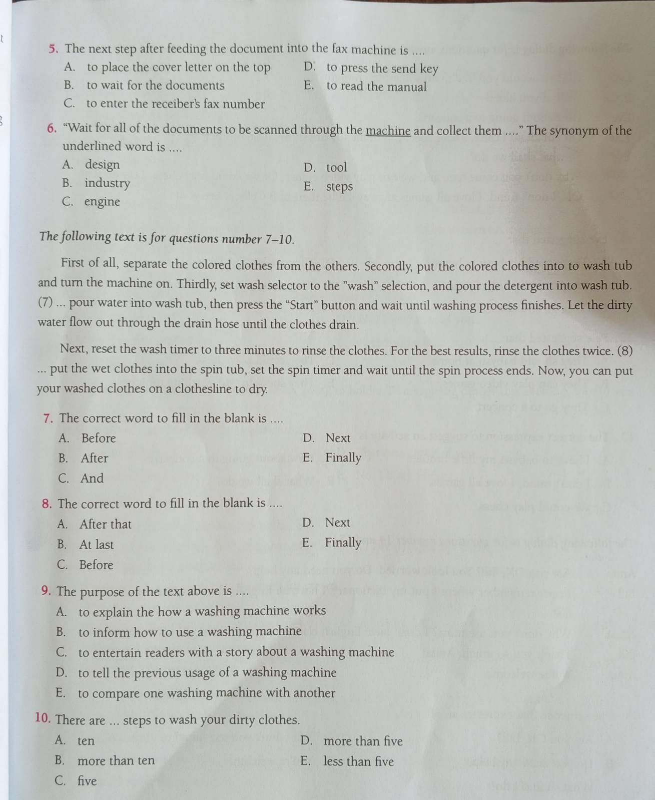 The next step after feeding the document into the fax machine is ....
A. to place the cover letter on the top D. to press the send key
B. to wait for the documents E. to read the manual
C. to enter the receiber's fax number
6. “Wait for all of the documents to be scanned through the machine and collect them ....” The synonym of the
underlined word is ....
A. design D. tool
B. industry E. steps
C. engine
The following text is for questions number 7-10.
First of all, separate the colored clothes from the others. Secondly, put the colored clothes into to wash tub
and turn the machine on. Thirdly, set wash selector to the "wash" selection, and pour the detergent into wash tub.
(7) ... pour water into wash tub, then press the “Start” button and wait until washing process finishes. Let the dirty
water flow out through the drain hose until the clothes drain.
Next, reset the wash timer to three minutes to rinse the clothes. For the best results, rinse the clothes twice. (8)
... put the wet clothes into the spin tub, set the spin timer and wait until the spin process ends. Now, you can put
your washed clothes on a clothesline to dry.
7. The correct word to fill in the blank is ....
A. Before D. Next
B. After E. Finally
C. And
8. The correct word to fill in the blank is ....
A. After that D. Next
B. At last E. Finally
C. Before
9. The purpose of the text above is ....
A. to explain the how a washing machine works
B. to inform how to use a washing machine
C. to entertain readers with a story about a washing machine
D. to tell the previous usage of a washing machine
E. to compare one washing machine with another
10. There are ... steps to wash your dirty clothes.
A. ten D. more than five
B. more than ten E. less than five
C. five