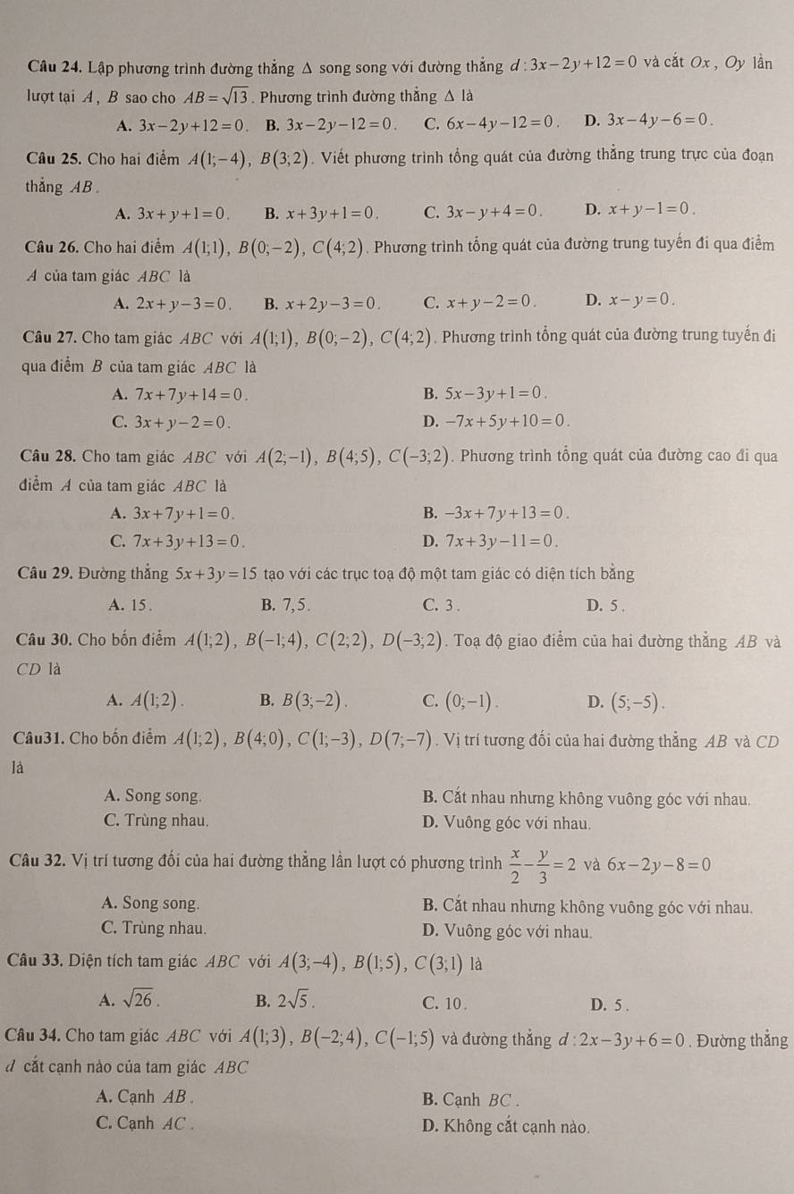 Lập phương trình đường thẳng Δ song song với đường thẳng d:3x-2y+12=0 và cắt Ox , Oy lần
lượt tại A , B sao cho AB=sqrt(13). Phương trình đường thẳng △ Id
A. 3x-2y+12=0. B. 3x-2y-12=0. C. 6x-4y-12=0. D. 3x-4y-6=0.
Câu 25. Cho hai điểm A(1;-4),B(3;2). Viết phương trình tổng quát của đường thắng trung trực của đoạn
thẳng AB .
A. 3x+y+1=0. B. x+3y+1=0. C. 3x-y+4=0. D. x+y-1=0.
Câu 26. Cho hai điểm A(1;1),B(0;-2),C(4;2). Phương trình tổng quát của đường trung tuyến đi qua điểm
A của tam giác ABC là
A. 2x+y-3=0. B. x+2y-3=0. C. x+y-2=0. D. x-y=0.
Câu 27. Cho tam giác ABC với A(1;1),B(0;-2),C(4;2). Phương trình tổng quát của đường trung tuyến đi
qua điểm B của tam giác ABC là
A. 7x+7y+14=0. B. 5x-3y+1=0.
C. 3x+y-2=0. D. -7x+5y+10=0
Câu 28. Cho tam giác ABC với A(2;-1),B(4;5),C(-3;2). Phương trình tổng quát của đường cao đi qua
điểm A của tam giác ABC là
A. 3x+7y+1=0. B. -3x+7y+13=0.
C. 7x+3y+13=0. D. 7x+3y-11=0.
Câu 29. Đường thắng 5x+3y=15 tạao với các trục toạ độ một tam giác có diện tích bằng
A. 15. B. 7, 5 . C. 3 . D. 5 .
Câu 30. Cho bốn điểm A(1;2),B(-1;4),C(2;2),D(-3;2). Toạ độ giao điểm của hai đường thẳng AB và
CD là
A. A(1;2). B. B(3;-2). C. (0;-1). D. (5;-5).
Câu31. Cho bốn điểm A(1;2),B(4;0),C(1;-3),D(7;-7). Vị trí tương đối của hai đường thẳng AB và CD
là
A. Song song. B. Cắt nhau nhưng không vuông góc với nhau.
C. Trùng nhau. D. Vuông góc với nhau.
Câu 32. Vị trí tương đối của hai đường thẳng lần lượt có phương trình  x/2 - y/3 =2 và 6x-2y-8=0
A. Song song. B. Cắt nhau nhưng không vuông góc với nhau.
C. Trùng nhau. D. Vuông góc với nhau.
Câu 33. Diện tích tam giác ABC với A(3;-4),B(1;5),C(3;1) là
A. sqrt(26). B. 2sqrt(5). C. 10 . D. 5 .
Câu 34. Cho tam giác ABC với A(1;3),B(-2;4),C(-1;5) và đường thẳng d:2x-3y+6=0. Đường thẳng
d cắt cạnh nào của tam giác ABC
A. Cạnh AB B. Cạnh BC .
C. Cạnh AC . D. Không cắt cạnh nào.